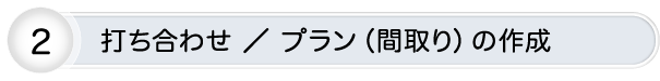 打ち合わせ ／ プラン（間取り）の作成